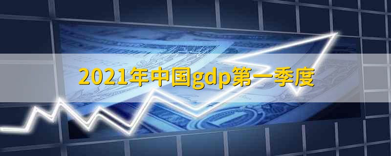 2021年中国gdp第一季度 2021年中国第一季度gdp的表现