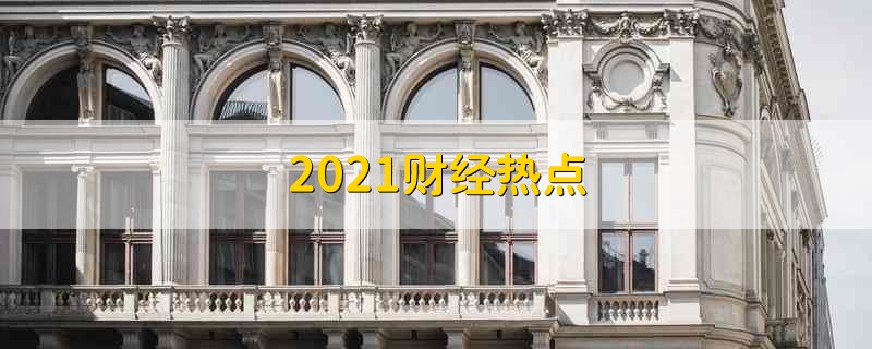 2021财经热点 2021年财经热点事情 