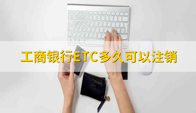 工商银行ETC多久可以注销 工商银行ETC多长时间可以注销