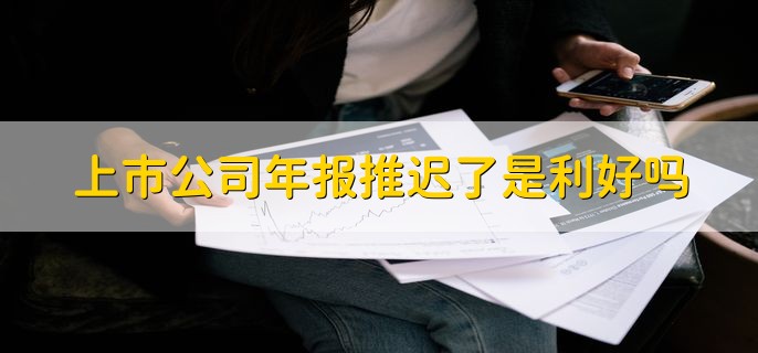 上市公司年报推迟了是利好吗，不一定