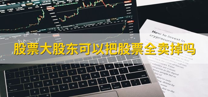 股票大股东可以把股票全卖掉吗，可以