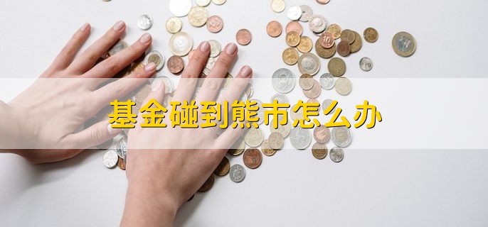 基金碰到熊市怎么办，有以下三种方法