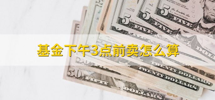 基金下午3点前卖怎么算，按照当天收盘净值算
