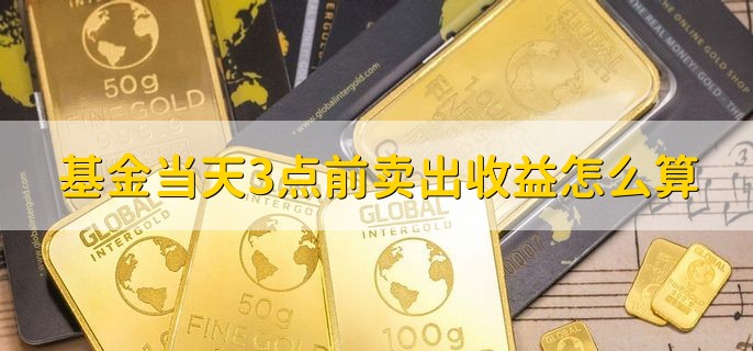 基金当天3点前卖出收益怎么算，按当日交易结束后的基金净值计算