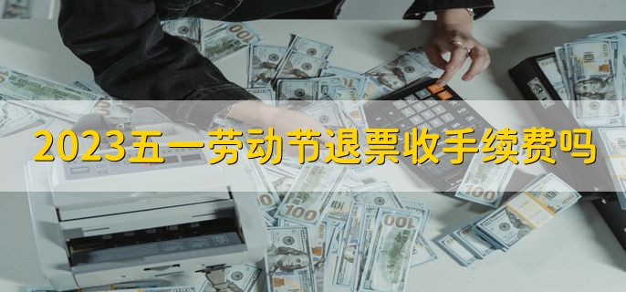 2023五一劳动节退票收手续费吗，收