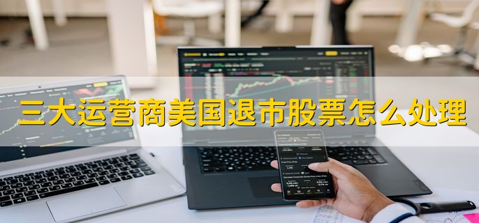 三大运营商美国退市股票怎么处理，有以下两点